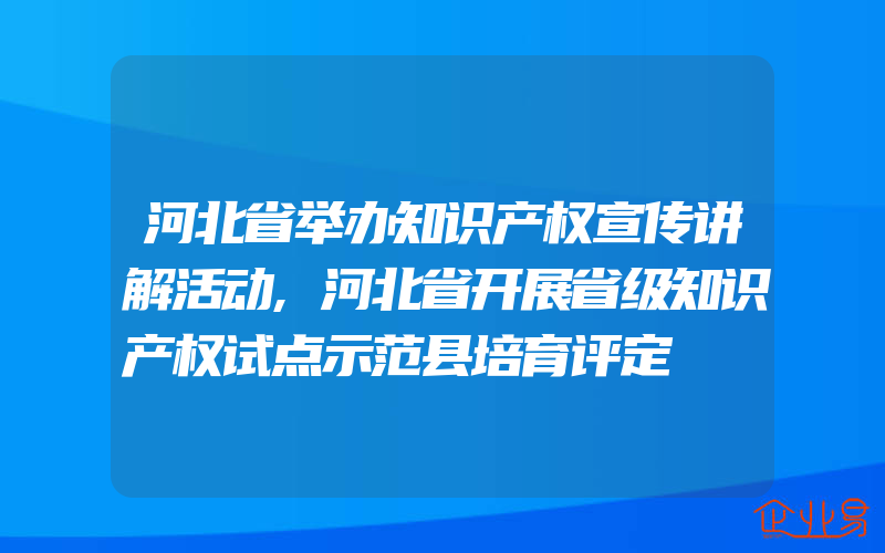 河北省举办知识产权宣传讲解活动,河北省开展省级知识产权试点示范县培育评定