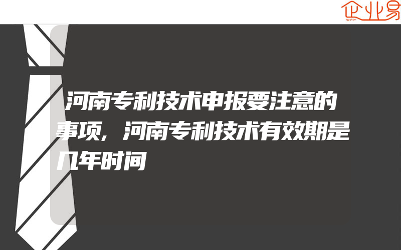 河南专利技术申报要注意的事项,河南专利技术有效期是几年时间