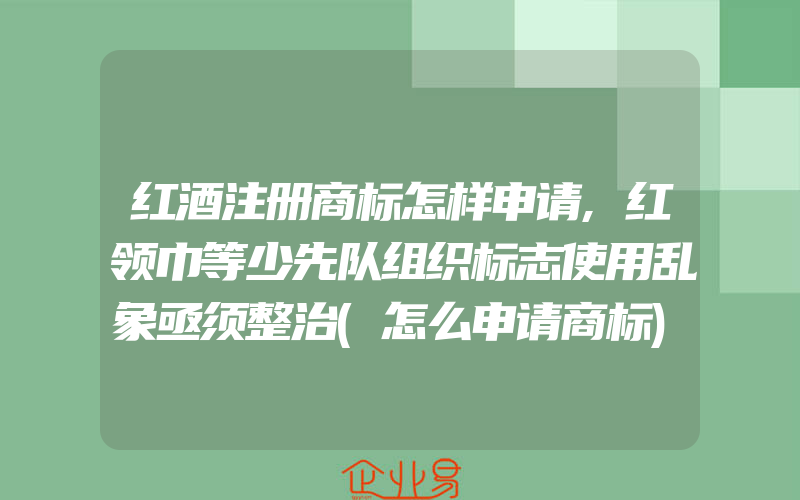 红酒注册商标怎样申请,红领巾等少先队组织标志使用乱象亟须整治(怎么申请商标)