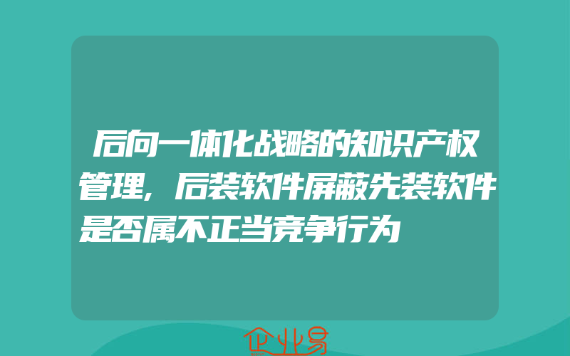 后向一体化战略的知识产权管理,后装软件屏蔽先装软件是否属不正当竞争行为