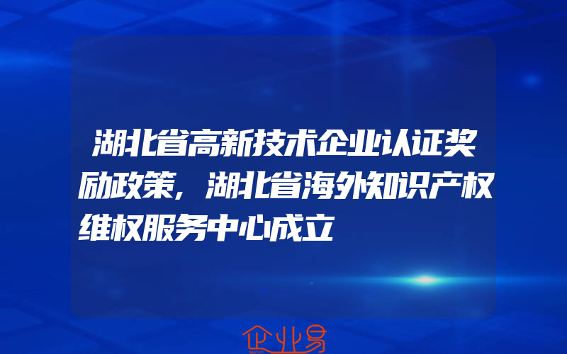 湖北省高新技术企业认证奖励政策,湖北省海外知识产权维权服务中心成立