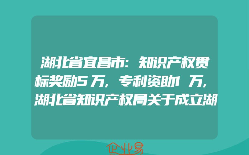 湖北省宜昌市:知识产权贯标奖励5万,专利资助1万,湖北省知识产权局关于成立湖北地理标志大会组委会的通知