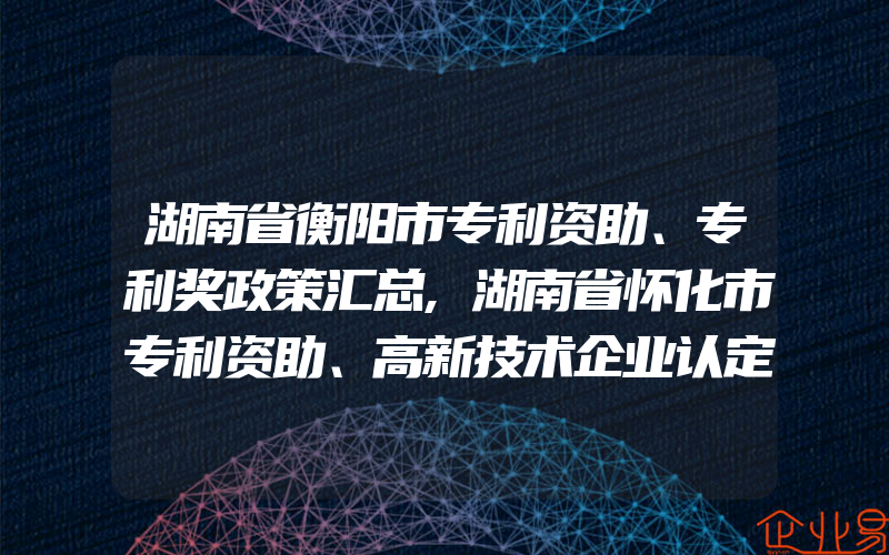 湖南省衡阳市专利资助、专利奖政策汇总,湖南省怀化市专利资助、高新技术企业认定奖励、知识产权贯标奖励政策汇总