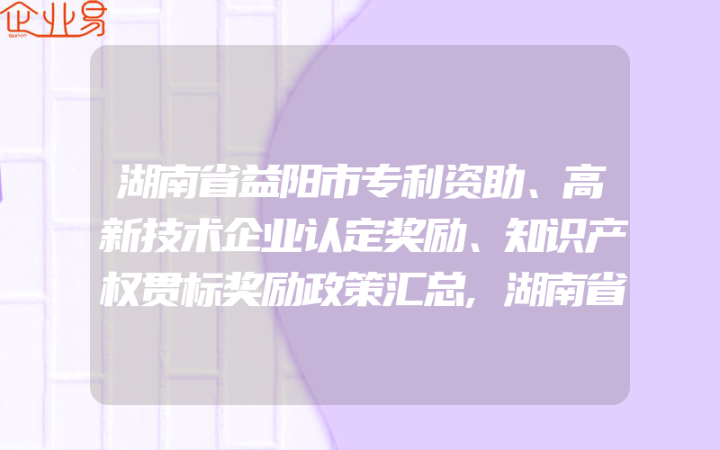 湖南省益阳市专利资助、高新技术企业认定奖励、知识产权贯标奖励政策汇总,湖南省永州市专利资助、高新技术企业认定奖励、知识产权贯标奖励政策汇总