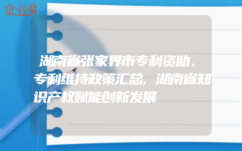 湖南省张家界市专利资助、专利维持政策汇总,湖南省知识产权赋能创新发展