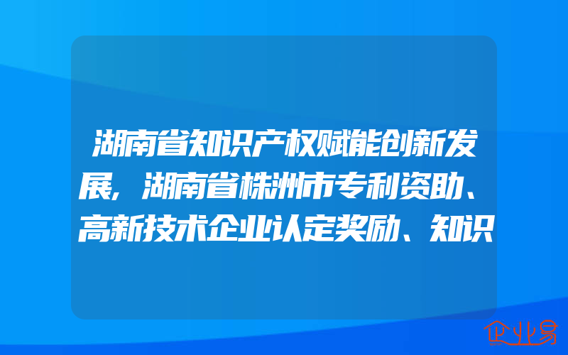 湖南省知识产权赋能创新发展,湖南省株洲市专利资助、高新技术企业认定奖励、知识产权贯标奖励政策汇总