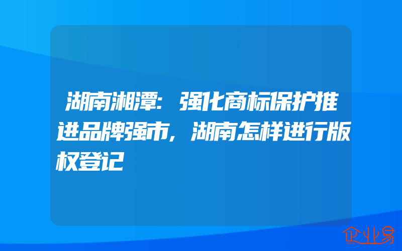 湖南湘潭:强化商标保护推进品牌强市,湖南怎样进行版权登记