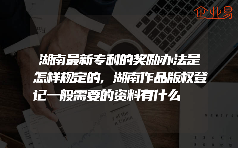 湖南最新专利的奖励办法是怎样规定的,湖南作品版权登记一般需要的资料有什么