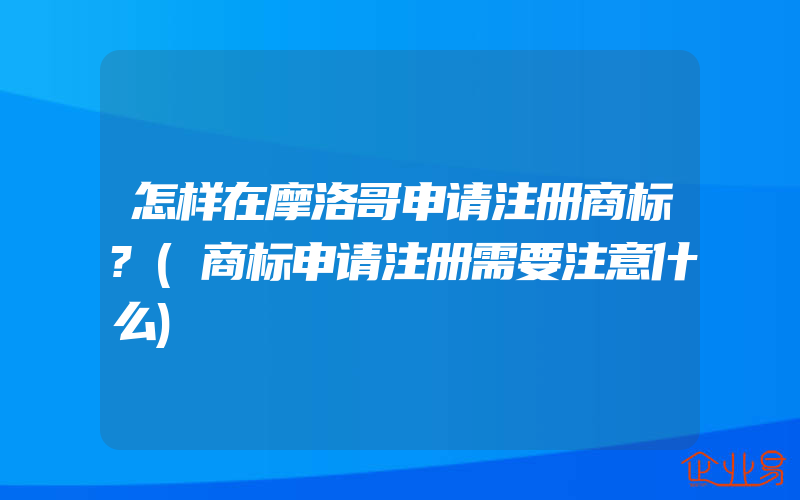 怎样在摩洛哥申请注册商标?(商标申请注册需要注意什么)