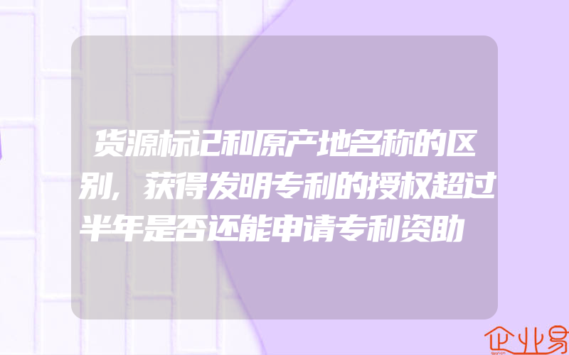 货源标记和原产地名称的区别,获得发明专利的授权超过半年是否还能申请专利资助