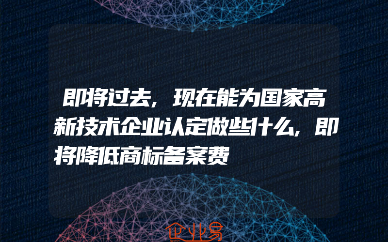 即将过去,现在能为国家高新技术企业认定做些什么,即将降低商标备案费