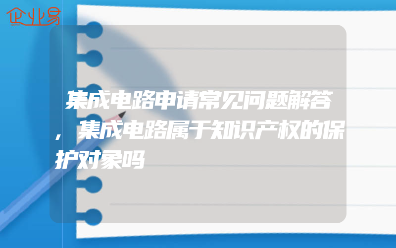 集成电路申请常见问题解答,集成电路属于知识产权的保护对象吗