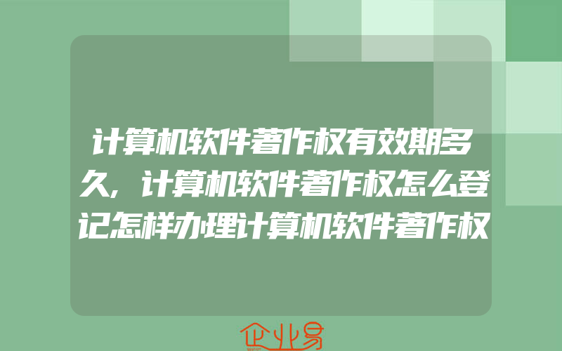 计算机软件著作权有效期多久,计算机软件著作权怎么登记怎样办理计算机软件著作权登记