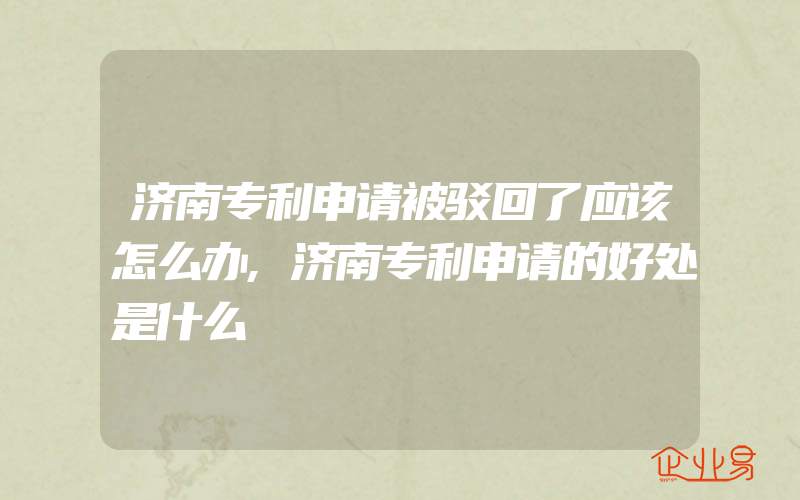 济南专利申请被驳回了应该怎么办,济南专利申请的好处是什么