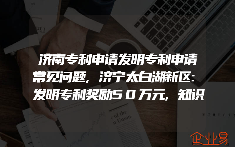 济南专利申请发明专利申请常见问题,济宁太白湖新区:发明专利奖励50万元,知识产权贯标奖励10万元