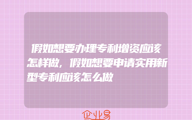 假如想要办理专利增资应该怎样做,假如想要申请实用新型专利应该怎么做