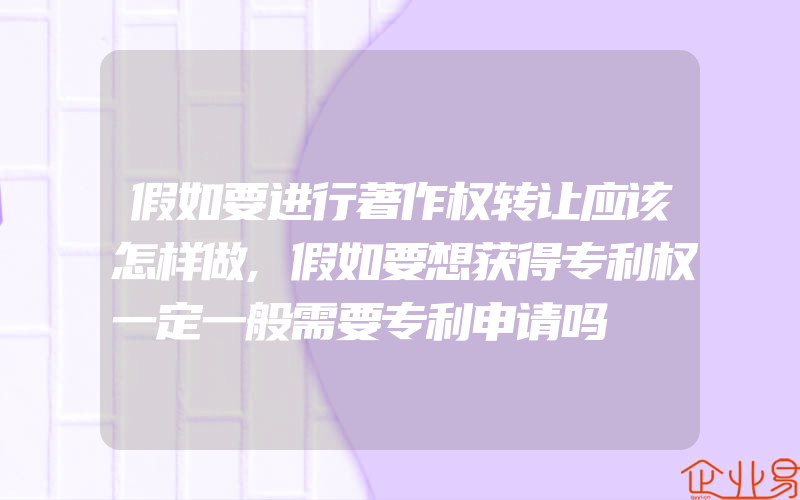 假如要进行著作权转让应该怎样做,假如要想获得专利权一定一般需要专利申请吗