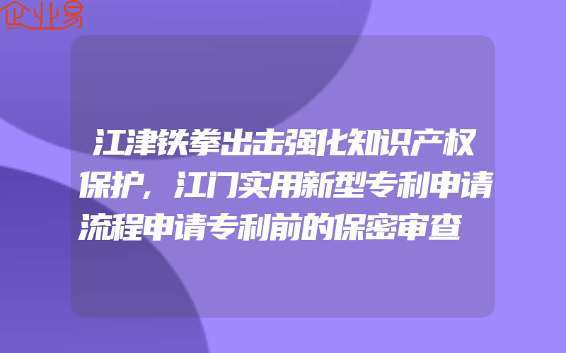 江津铁拳出击强化知识产权保护,江门实用新型专利申请流程申请专利前的保密审查