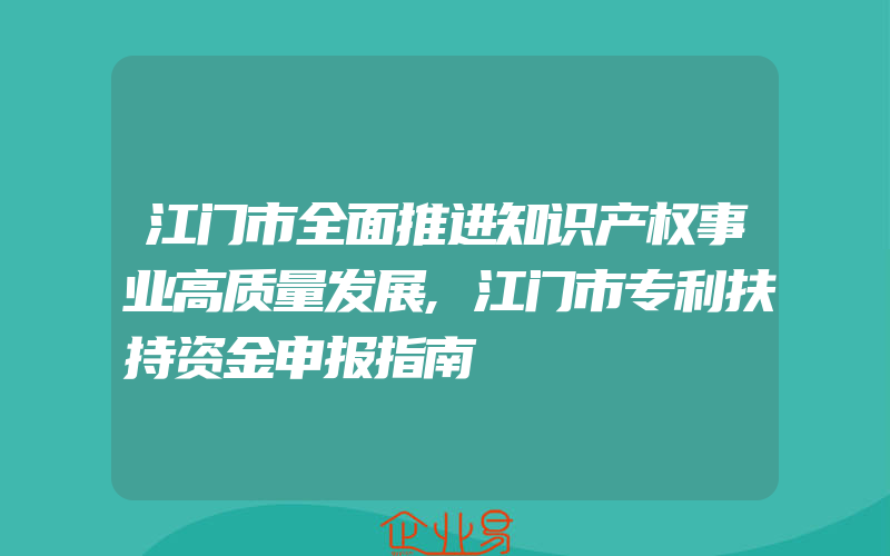 江门市全面推进知识产权事业高质量发展,江门市专利扶持资金申报指南