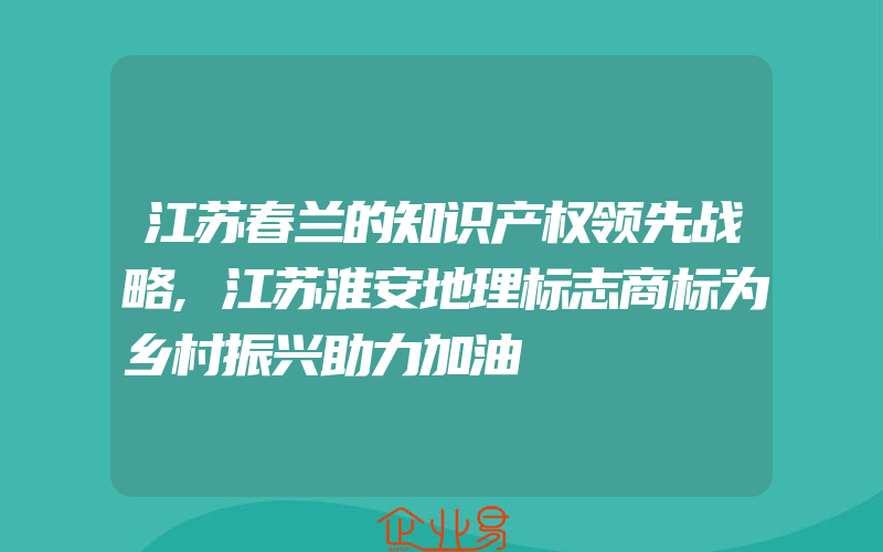 江苏春兰的知识产权领先战略,江苏淮安地理标志商标为乡村振兴助力加油