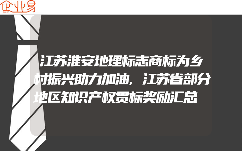 江苏淮安地理标志商标为乡村振兴助力加油,江苏省部分地区知识产权贯标奖励汇总