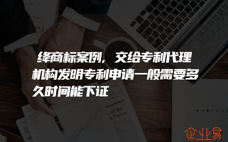 绛商标案例,交给专利代理机构发明专利申请一般需要多久时间能下证