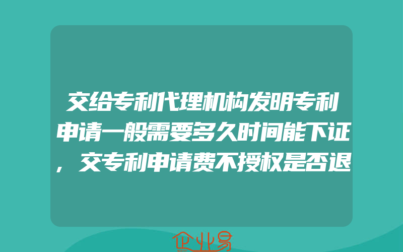 交给专利代理机构发明专利申请一般需要多久时间能下证,交专利申请费不授权是否退款