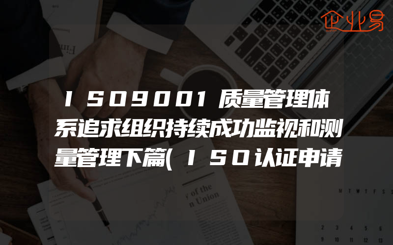 ISO9001质量管理体系追求组织持续成功监视和测量管理下篇(ISO认证申请需要注意什么)