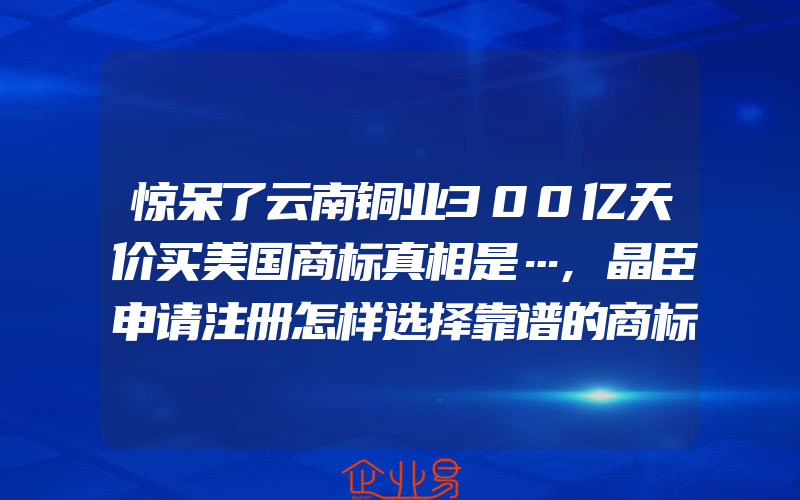 惊呆了云南铜业300亿天价买美国商标真相是…,晶臣申请注册怎样选择靠谱的商标代理机构(注册商标要注意什么)