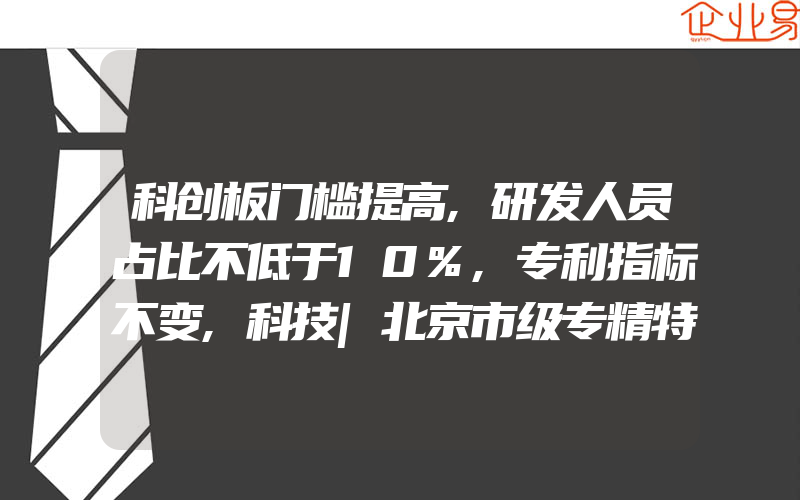 科创板门槛提高,研发人员占比不低于10%,专利指标不变,科技|北京市级专精特新小微企业怎么申报