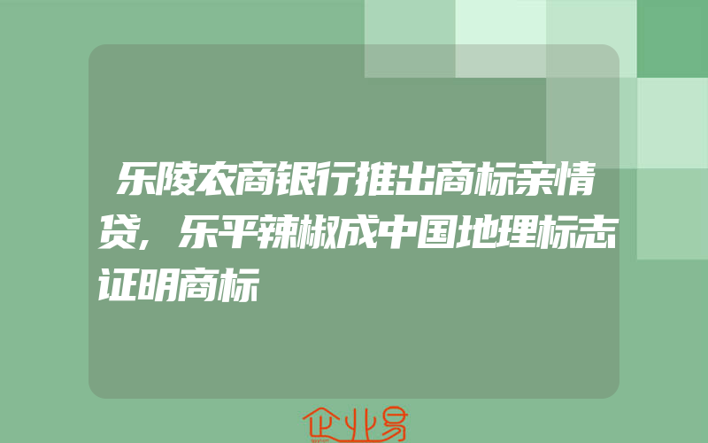 乐陵农商银行推出商标亲情贷,乐平辣椒成中国地理标志证明商标