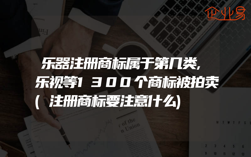 乐器注册商标属于第几类,乐视等1300个商标被拍卖(注册商标要注意什么)