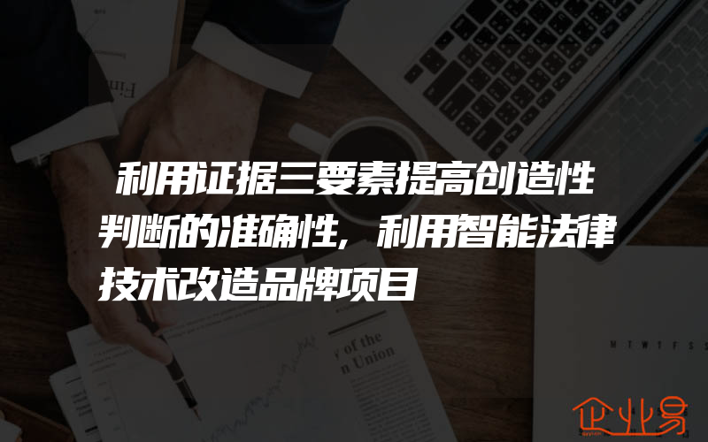 利用证据三要素提高创造性判断的准确性,利用智能法律技术改造品牌项目