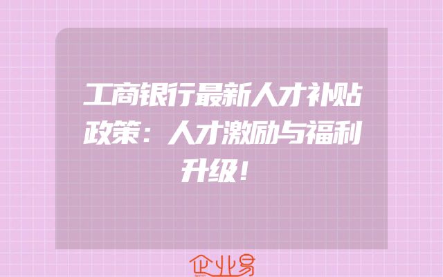 工商银行最新人才补贴政策：人才激励与福利升级！