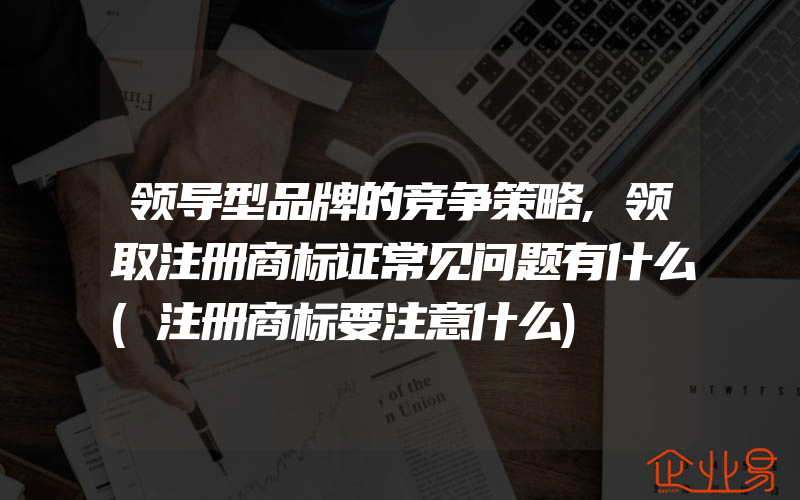 领导型品牌的竞争策略,领取注册商标证常见问题有什么(注册商标要注意什么)