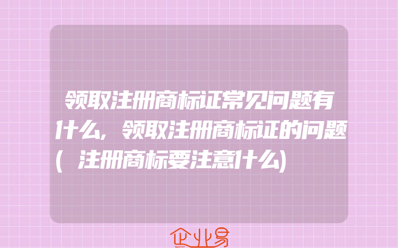 领取注册商标证常见问题有什么,领取注册商标证的问题(注册商标要注意什么)