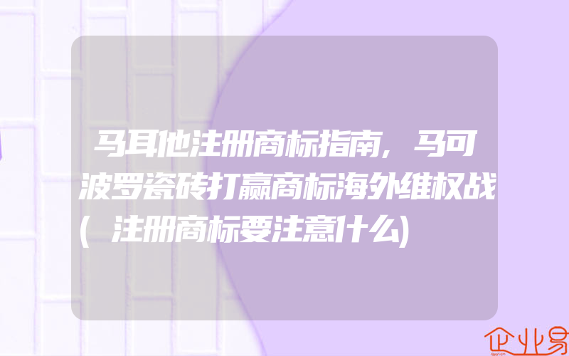 马耳他注册商标指南,马可波罗瓷砖打赢商标海外维权战(注册商标要注意什么)