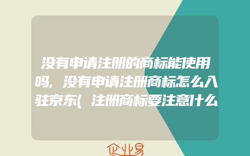 没有申请注册的商标能使用吗,没有申请注册商标怎么入驻京东(注册商标要注意什么)