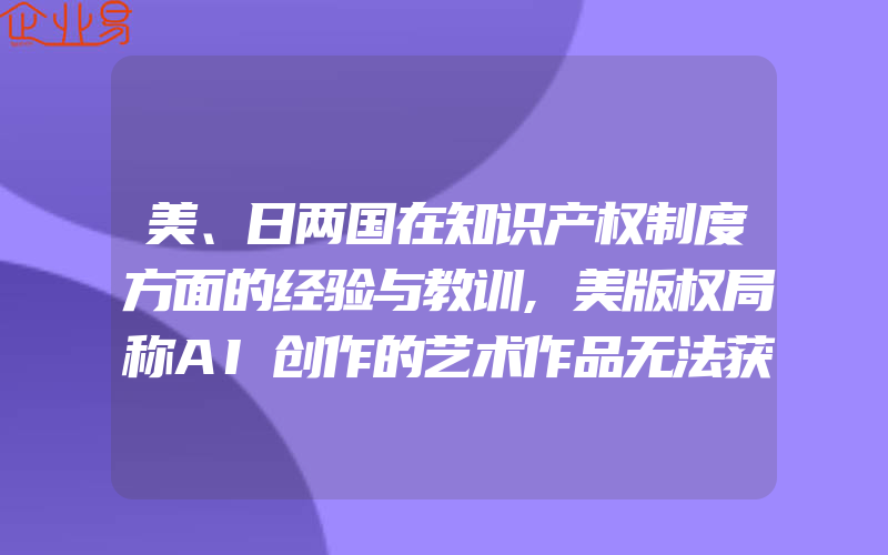 美、日两国在知识产权制度方面的经验与教训,美版权局称AI创作的艺术作品无法获得版权