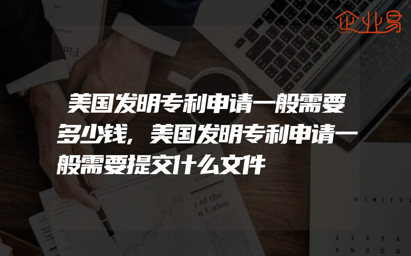 美国发明专利申请一般需要多少钱,美国发明专利申请一般需要提交什么文件