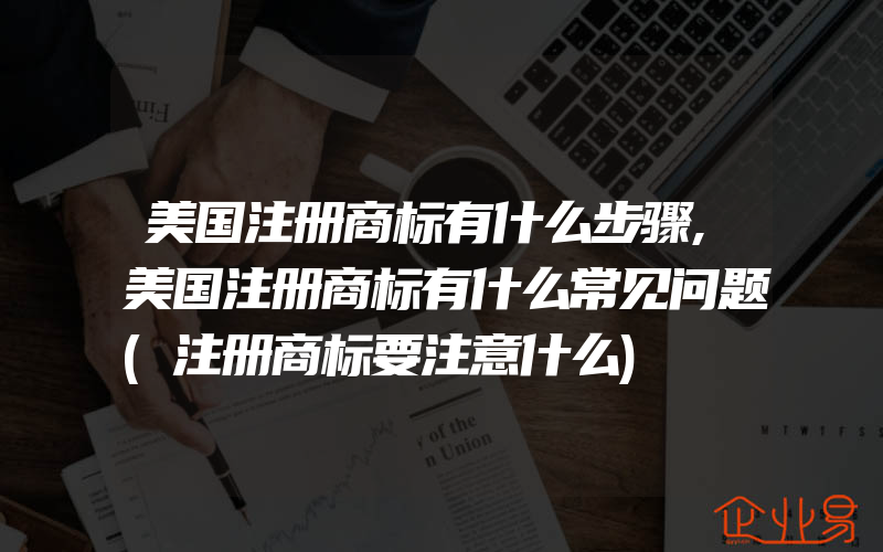 美国注册商标有什么步骤,美国注册商标有什么常见问题(注册商标要注意什么)