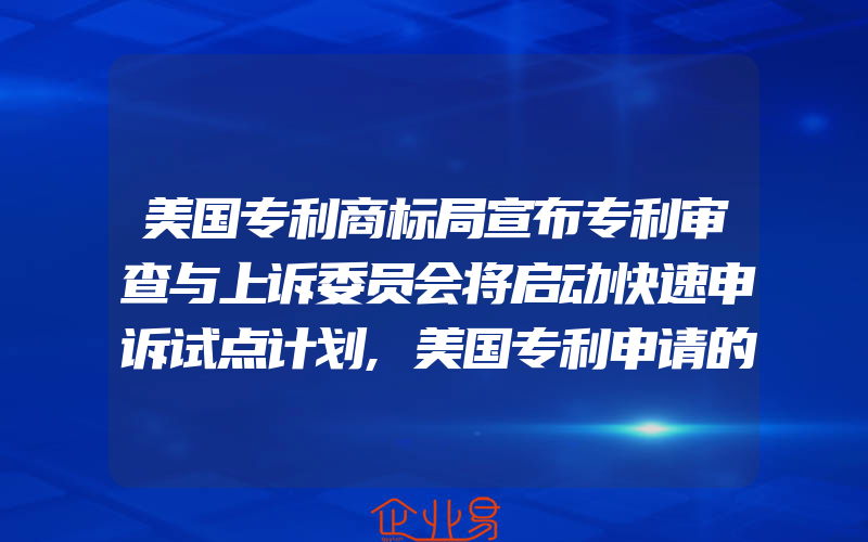 美国专利商标局宣布专利审查与上诉委员会将启动快速申诉试点计划,美国专利申请的类型都有什么