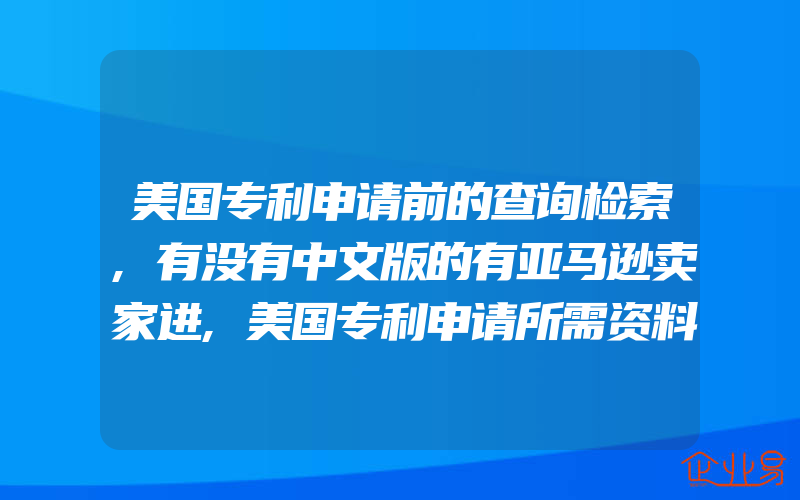 美国专利申请前的查询检索,有没有中文版的有亚马逊卖家进,美国专利申请所需资料有什么