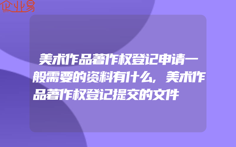 美术作品著作权登记申请一般需要的资料有什么,美术作品著作权登记提交的文件