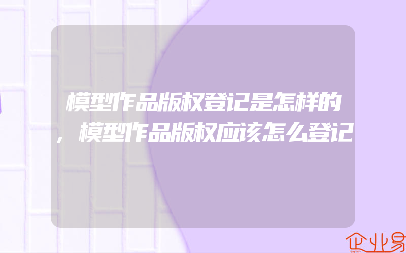 模型作品版权登记是怎样的,模型作品版权应该怎么登记