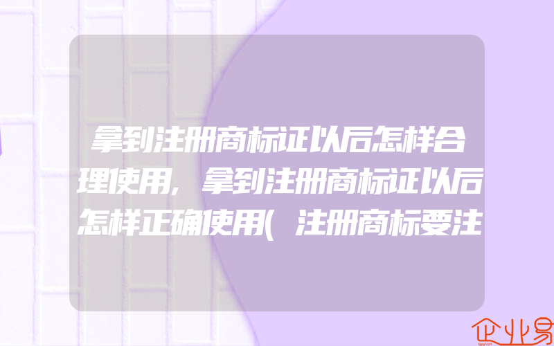 拿到注册商标证以后怎样合理使用,拿到注册商标证以后怎样正确使用(注册商标要注意什么)