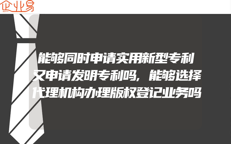 能够同时申请实用新型专利又申请发明专利吗,能够选择代理机构办理版权登记业务吗