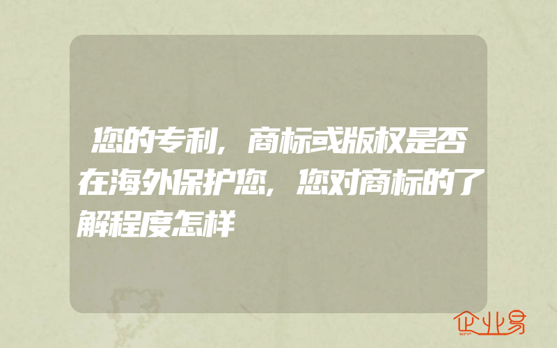 您的专利,商标或版权是否在海外保护您,您对商标的了解程度怎样