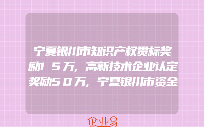 宁夏银川市知识产权贯标奖励15万,高新技术企业认定奖励50万,宁夏银川市资金补贴汇总