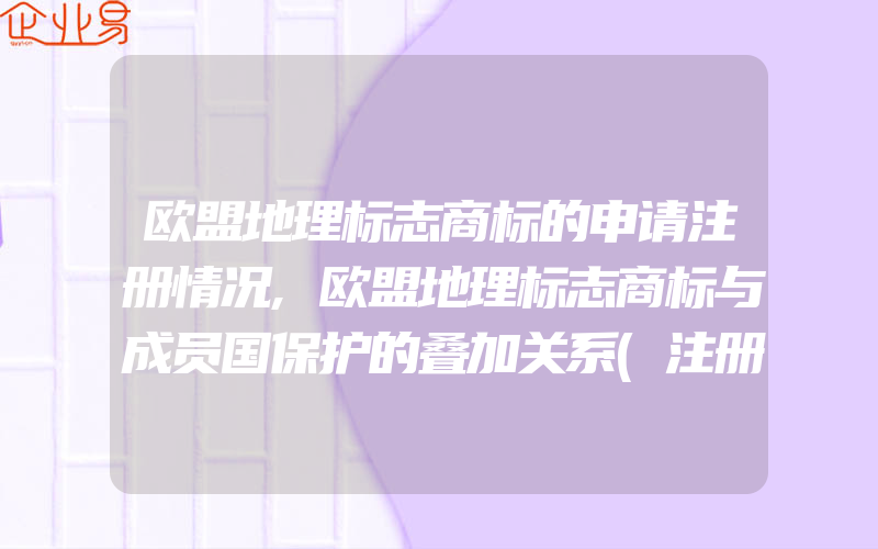 欧盟地理标志商标的申请注册情况,欧盟地理标志商标与成员国保护的叠加关系(注册商标要注意什么)